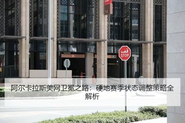 阿尔卡拉斯美网卫冕之路：硬地赛季状态调整策略全解析