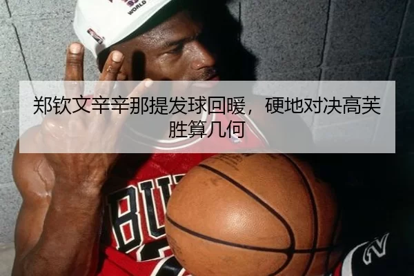 郑钦文辛辛那提发球回暖，硬地对决高芙胜算几何