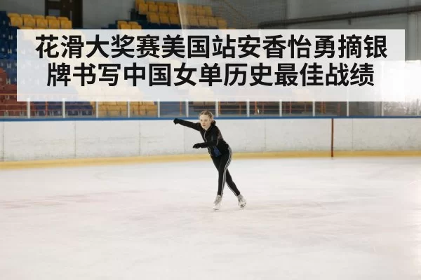 花滑大奖赛美国站安香怡勇摘银牌书写中国女单历史最佳战绩