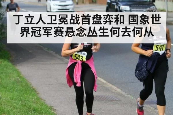 丁立人卫冕战首盘弈和 国象世界冠军赛悬念丛生何去何从