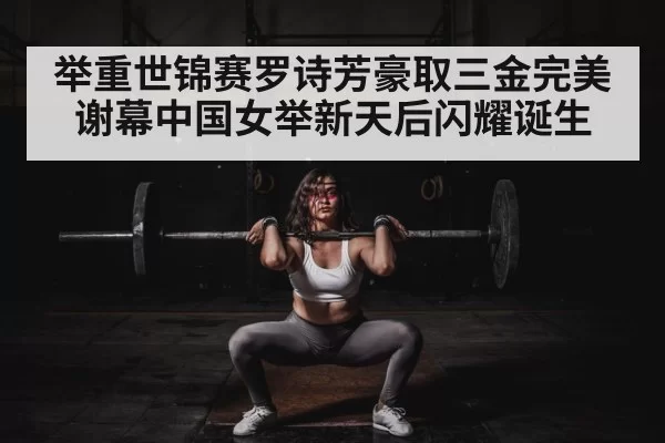 举重世锦赛罗诗芳豪取三金完美谢幕中国女举新天后闪耀诞生