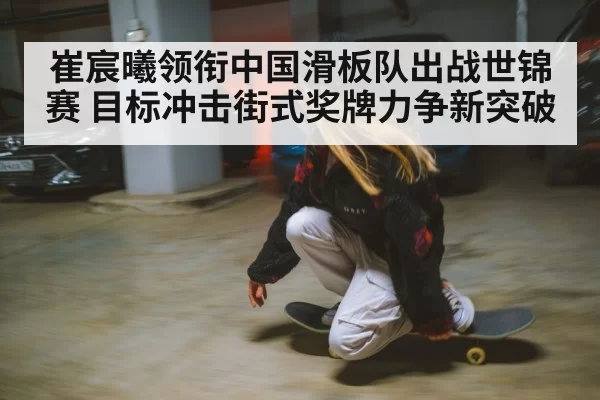 崔宸曦领衔中国滑板队出战世锦赛 目标冲击街式奖牌力争新突破
